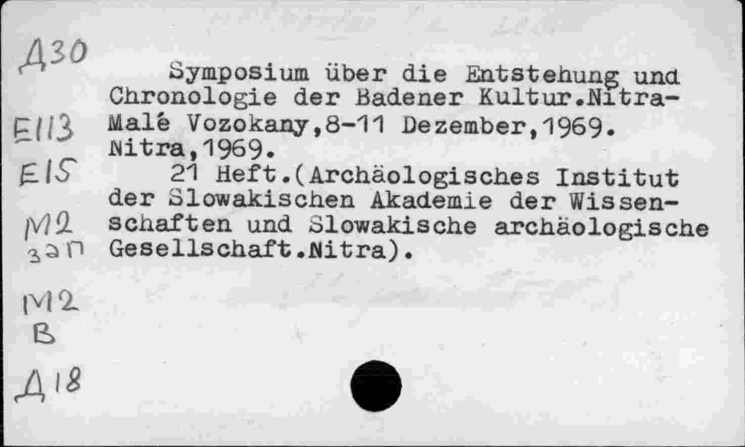 ﻿Азо
piß
eis' їм
Symposium über die Entstehung und Chronologie der Badener Kultur.Nitra-Malé Vozokany,8-11 Dezember,1969» jNitra, 1969.
21 Heft.(Archäologisches Institut der Slowakischen Akademie der Wissenschaften und Slowakische archäologische Gesellschaft.Nitra).
|V|1
В
Д'*